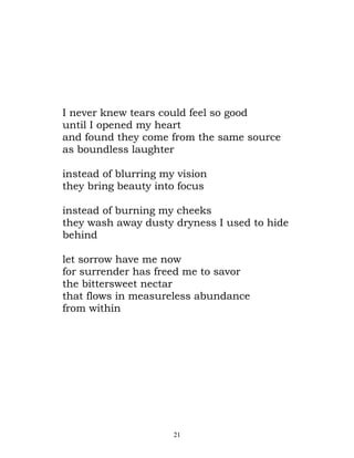 I never knew tears could feel so good
until I opened my heart
and found they come from the same source
as boundless laughter

instead of blurring my vision
they bring beauty into focus

instead of burning my cheeks
they wash away dusty dryness I used to hide
behind

let sorrow have me now
for surrender has freed me to savor
the bittersweet nectar
that flows in measureless abundance
from within




                      21
 