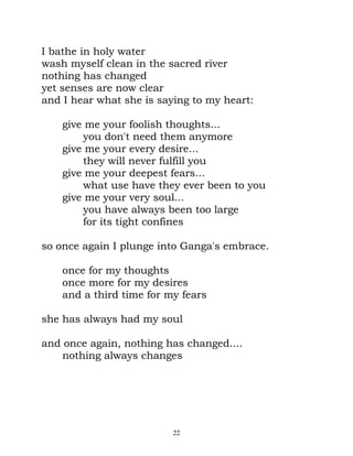 I bathe in holy water
wash myself clean in the sacred river
nothing has changed
yet senses are now clear
and I hear what she is saying to my heart:

    give me your foolish thoughts...
        you don't need them anymore
    give me your every desire...
        they will never fulfill you
    give me your deepest fears...
        what use have they ever been to you
    give me your very soul...
        you have always been too large
        for its tight confines

so once again I plunge into Ganga's embrace.

    once for my thoughts
    once more for my desires
    and a third time for my fears

she has always had my soul

and once again, nothing has changed....
    nothing always changes




                          22
 