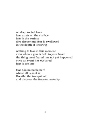 no deep rooted fears
fear exists on the surface
fear is the surface
dive deeper and fear is swallowed
in the depth of knowing

nothing to fear in this moment
even when a gun is held to your head
the thing most feared has not yet happened
once an event has occurred
fear is too late

fear has no home here
where all is as it is
Breathe the tranquil air
and discover the fragrant serenity




                      23
 