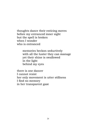 thoughts dance their enticing moves
before my entranced inner sight
but the spell is broken
when I wonder
who is entranced

    memories beckon seductively
    with all the luster they can manage
    yet their shine is swallowed
    in the light
    behind my eyes

there is one dancer
I cannot resist
her only movement is utter stillness
I find no memory
in her transparent gaze




                      24
 
