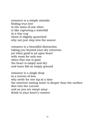 romance is a simple mistake
finding true love
in the arms of one other
is like capturing a waterfall
in a tiny cup
thirst is slightly quenched
why not just step into the source

romance is a beautiful distraction
taking you beyond your dry concerns
yet what good is an open heart
with room for only one
when that one is gone
the heart is empty and dry
and tears fall on empty ground

romance is a single drop
in a torrent of love
why settle for one sip at a time
the sweetest tasting water is deeper than the surface
dive into the current
and as you are swept away
drink to your heart's content




                          25
 
