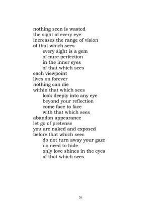 nothing seen is wasted
the sight of every eye
increases the range of vision
of that which sees
     every sight is a gem
     of pure perfection
     in the inner eyes
     of that which sees
each viewpoint
lives on forever
nothing can die
within that which sees
     look deeply into any eye
     beyond your reflection
     come face to face
     with that which sees
abandon appearance
let go of pretense
you are naked and exposed
before that which sees
     do not turn away your gaze
     no need to hide
     only love shines in the eyes
     of that which sees




                    26
 