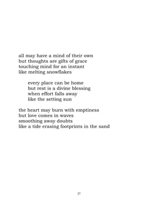 all may have a mind of their own
but thoughts are gifts of grace
touching mind for an instant
like melting snowflakes

    every place can be home
    but rest is a divine blessing
    when effort falls away
    like the setting sun

the heart may burn with emptiness
but love comes in waves
smoothing away doubts
like a tide erasing footprints in the sand




                           27
 