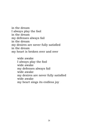 in the dream
I always play the fool
in the dream
my defenses always fail
in the dream
my desires are never fully satisfied
in the dream
my heart is broken over and over

    wide awake
    I always play the fool
    wide awake
    my defenses always fail
    wide awake
    my desires are never fully satisfied
    wide awake
    my heart sings its endless joy




                          28
 