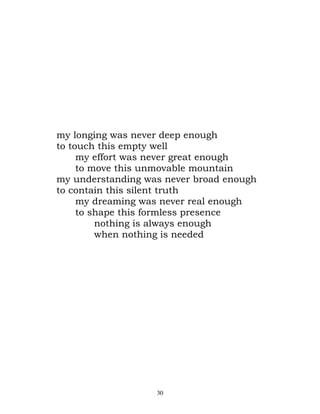 my longing was never deep enough
to touch this empty well
     my effort was never great enough
     to move this unmovable mountain
my understanding was never broad enough
to contain this silent truth
     my dreaming was never real enough
     to shape this formless presence
         nothing is always enough
         when nothing is needed




                   30
 