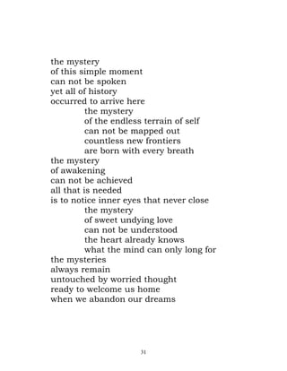 the mystery
of this simple moment
can not be spoken
yet all of history
occurred to arrive here
          the mystery
          of the endless terrain of self
          can not be mapped out
          countless new frontiers
          are born with every breath
the mystery
of awakening
can not be achieved
all that is needed
is to notice inner eyes that never close
          the mystery
          of sweet undying love
          can not be understood
          the heart already knows
          what the mind can only long for
the mysteries
always remain
untouched by worried thought
ready to welcome us home
when we abandon our dreams




                      31
 