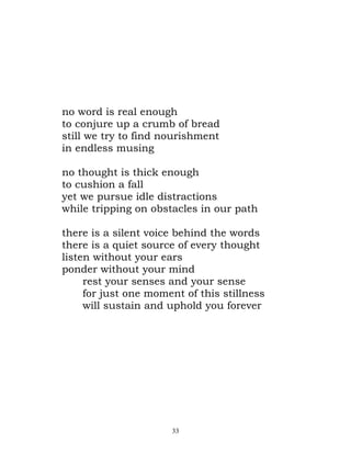 no word is real enough
to conjure up a crumb of bread
still we try to find nourishment
in endless musing

no thought is thick enough
to cushion a fall
yet we pursue idle distractions
while tripping on obstacles in our path

there is a silent voice behind the words
there is a quiet source of every thought
listen without your ears
ponder without your mind
     rest your senses and your sense
     for just one moment of this stillness
     will sustain and uphold you forever




                      33
 