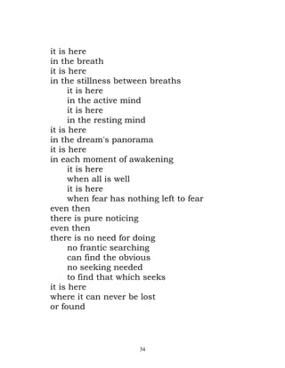 it is here
in the breath
it is here
in the stillness between breaths
      it is here
      in the active mind
      it is here
      in the resting mind
it is here
in the dream's panorama
it is here
in each moment of awakening
      it is here
      when all is well
      it is here
      when fear has nothing left to fear
even then
there is pure noticing
even then
there is no need for doing
      no frantic searching
      can find the obvious
      no seeking needed
      to find that which seeks
it is here
where it can never be lost
or found




                       34
 