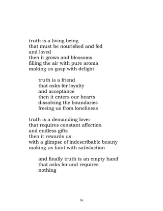 truth is a living being
that must be nourished and fed
and loved
then it grows and blossoms
filling the air with pure aroma
making us gasp with delight

    truth is a friend
    that asks for loyalty
    and acceptance
    then it enters our hearts
    dissolving the boundaries
    freeing us from loneliness

truth is a demanding lover
that requires constant affection
and endless gifts
then it rewards us
with a glimpse of indescribable beauty
making us faint with satisfaction

    and finally truth is an empty hand
    that asks for and requires
    nothing




                      36
 