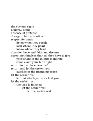 the obvious signs
a playful smile
absence of pretense
disregard for convention
respect for truth
     listen when they speak
     look where they point
     follow where they lead
abandon hope and faith and dreams
accept nothing less than all they have to give
     your share in the infinite is infinite
     come claim your birthright
return to the place never left
return and let the seeker rest
     subside in the unending peace
let the seeker rest
     let that which you seek find you
let the seeker rest
     the task is finished
          let the seeker rest
               let the seeker rest




                          37
 
