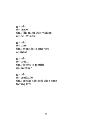 grateful
for grace
that fills mind with visions
of the invisible

grateful
for time
that expands to embrace
stillness

grateful
for breath
that seems to require
no breather

grateful
for gratitude
that breaks the soul wide open
freeing love




                        39
 