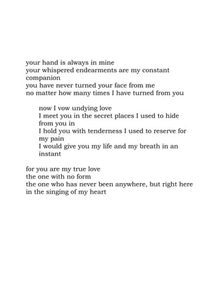 your hand is always in mine
your whispered endearments are my constant
companion
you have never turned your face from me
no matter how many times I have turned from you

   now I vow undying love
   I meet you in the secret places I used to hide
   from you in
   I hold you with tenderness I used to reserve for
   my pain
   I would give you my life and my breath in an
   instant

for you are my true love
the one with no form
the one who has never been anywhere, but right here
in the singing of my heart
 