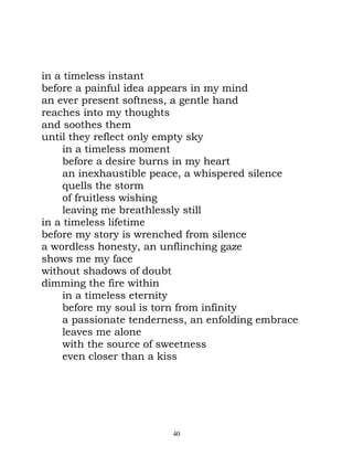 in a timeless instant
before a painful idea appears in my mind
an ever present softness, a gentle hand
reaches into my thoughts
and soothes them
until they reflect only empty sky
     in a timeless moment
     before a desire burns in my heart
     an inexhaustible peace, a whispered silence
     quells the storm
     of fruitless wishing
     leaving me breathlessly still
in a timeless lifetime
before my story is wrenched from silence
a wordless honesty, an unflinching gaze
shows me my face
without shadows of doubt
dimming the fire within
     in a timeless eternity
     before my soul is torn from infinity
     a passionate tenderness, an enfolding embrace
     leaves me alone
     with the source of sweetness
     even closer than a kiss




                         40
 