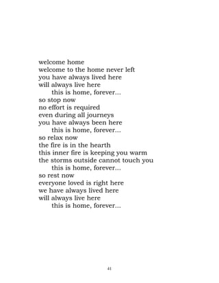 welcome home
welcome to the home never left
you have always lived here
will always live here
     this is home, forever...
so stop now
no effort is required
even during all journeys
you have always been here
     this is home, forever...
so relax now
the fire is in the hearth
this inner fire is keeping you warm
the storms outside cannot touch you
     this is home, forever...
so rest now
everyone loved is right here
we have always lived here
will always live here
     this is home, forever...




                    41
 