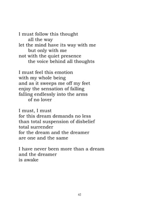I must follow this thought
     all the way
let the mind have its way with me
     but only with me
not with the quiet presence
     the voice behind all thoughts

I must feel this emotion
with my whole being
and as it sweeps me off my feet
enjoy the sensation of falling
falling endlessly into the arms
     of no lover

I must, I must
for this dream demands no less
than total suspension of disbelief
total surrender
for the dream and the dreamer
are one and the same

I have never been more than a dream
and the dreamer
is awake




                          42
 