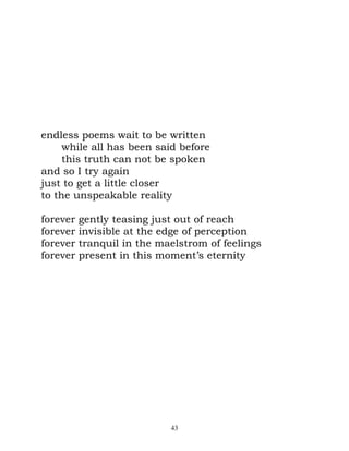 endless poems wait to be written
     while all has been said before
     this truth can not be spoken
and so I try again
just to get a little closer
to the unspeakable reality

forever   gently teasing just out of reach
forever   invisible at the edge of perception
forever   tranquil in the maelstrom of feelings
forever   present in this moment’s eternity




                            43
 
