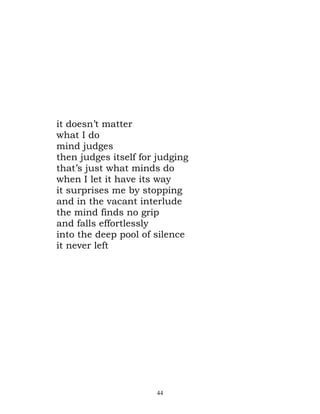 it doesn’t matter
what I do
mind judges
then judges itself for judging
that’s just what minds do
when I let it have its way
it surprises me by stopping
and in the vacant interlude
the mind finds no grip
and falls effortlessly
into the deep pool of silence
it never left




                      44
 