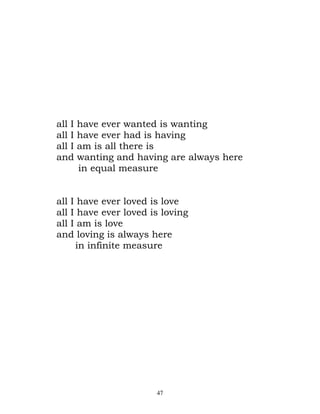 all I   have ever wanted is wanting
all I   have ever had is having
all I   am is all there is
and     wanting and having are always here
        in equal measure


all I    have ever loved is love
all I    have ever loved is loving
all I    am is love
and      loving is always here
        in infinite measure




                          47
 