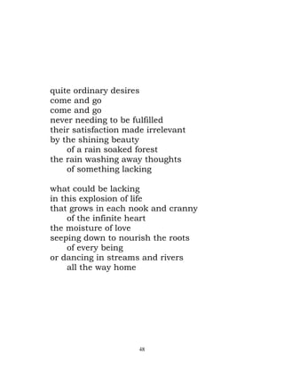 quite ordinary desires
come and go
come and go
never needing to be fulfilled
their satisfaction made irrelevant
by the shining beauty
    of a rain soaked forest
the rain washing away thoughts
    of something lacking

what could be lacking
in this explosion of life
that grows in each nook and cranny
     of the infinite heart
the moisture of love
seeping down to nourish the roots
     of every being
or dancing in streams and rivers
     all the way home




                      48
 