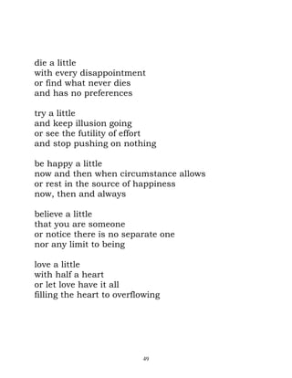 die a little
with every disappointment
or find what never dies
and has no preferences

try a little
and keep illusion going
or see the futility of effort
and stop pushing on nothing

be happy a little
now and then when circumstance allows
or rest in the source of happiness
now, then and always

believe a little
that you are someone
or notice there is no separate one
nor any limit to being

love a little
with half a heart
or let love have it all
filling the heart to overflowing




                           49
 