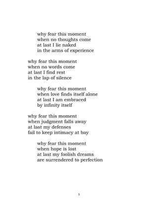 why fear this moment
    when no thoughts come
    at last I lie naked
    in the arms of experience

why fear this moment
when no words come
at last I find rest
in the lap of silence

    why fear this moment
    when love finds itself alone
    at last I am embraced
    by infinity itself

why fear this moment
when judgment falls away
at last my defenses
fail to keep intimacy at bay

    why fear this moment
    when hope is lost
    at last my foolish dreams
    are surrendered to perfection




                        5
 