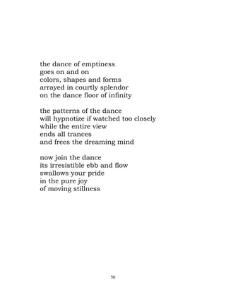 the dance of emptiness
goes on and on
colors, shapes and forms
arrayed in courtly splendor
on the dance floor of infinity

the patterns of the dance
will hypnotize if watched too closely
while the entire view
ends all trances
and frees the dreaming mind

now join the dance
its irresistible ebb and flow
swallows your pride
in the pure joy
of moving stillness




                       50
 