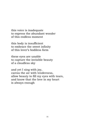 this voice is inadequate
to express the abundant wonder
of this endless moment

this body is insufficient
to embrace the sweet infinity
of this lover’s bodiless form

these eyes are unable
to capture the invisible beauty
of a cloudless sky

and yet I sing with joy,
caress the air with tenderness,
allow beauty to fill my eyes with tears,
and know that the love in my heart
is always enough




                           51
 