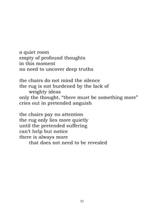 a quiet room
empty of profound thoughts
in this moment
no need to uncover deep truths

the chairs do not mind the silence
the rug is not burdened by the lack of
    weighty ideas
only the thought, “there must be something more”
cries out in pretended anguish

the chairs pay no attention
the rug only lies more quietly
until the pretended suffering
can’t help but notice
there is always more
    that does not need to be revealed




                         53
 