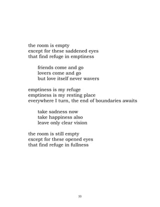 the room is empty
except for these saddened eyes
that find refuge in emptiness

    friends come and go
    lovers come and go
    but love itself never wavers

emptiness is my refuge
emptiness is my resting place
everywhere I turn, the end of boundaries awaits

    take sadness now
    take happiness also
    leave only clear vision

the room is still empty
except for these opened eyes
that find refuge in fullness




                      55
 