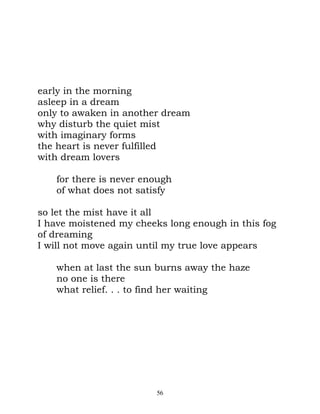 early in the morning
asleep in a dream
only to awaken in another dream
why disturb the quiet mist
with imaginary forms
the heart is never fulfilled
with dream lovers

   for there is never enough
   of what does not satisfy

so let the mist have it all
I have moistened my cheeks long enough in this fog
of dreaming
I will not move again until my true love appears

   when at last the sun burns away the haze
   no one is there
   what relief. . . to find her waiting




                         56
 