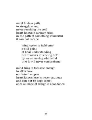 mind finds a path
to struggle along
never reaching the goal
heart knows it already rests
in the path of something wonderful
it can not escape

    mind seeks to hold onto
    a still point
    of final understanding
    heart knows it is being held
    by an unmoving whirlwind
    that it will never comprehend

mind tries to feel safe enough
to allow love
out into the open
heart knows love is never cautious
and can not be kept secret
once all hope of refuge is abandoned




                     57
 