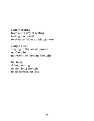 simply resting
from a full day of resting
feeling too rested
to even consider anything more

simply quiet
staying in the silent pauses
no thought
not even the idea: no thought

too busy
doing nothing
to stop long enough
to do something less




                         58
 