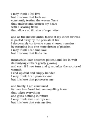 I may think I feel love
but it is love that feels me
constantly testing the woven fibers
that enclose and protect my heart
with a searing flame
that allows no illusion of separation

and as the insubstantial fabric of my inner fortress
is peeled away by the persistent fire
I desperately try to save some charred remains
by escaping into one more dream of passion
I may think I can find love
but it is love that finds me

meanwhile, love becomes patient and lies in wait
its undying embers gently glowing
and even if I now turn and grasp after the source of
warmth
I end up cold and empty-handed
I may think I can possess love
but it is love that possesses me

and finally, I am consumed
for love has flared into an engulfing blaze
that takes everything
and gives nothing in return
I may think love destroys me
but it is love that sets me free




                           6
 