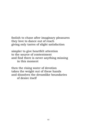 foolish to chase after imaginary pleasures
they love to dance out of reach
giving only tastes of slight satisfaction

simpler to give heartfelt attention
to the source of contentment
and find there is never anything missing
     in this moment

then the rising water of devotion
takes the weight out of these hands
and dissolves the dreamlike boundaries
    of desire itself




                          61
 