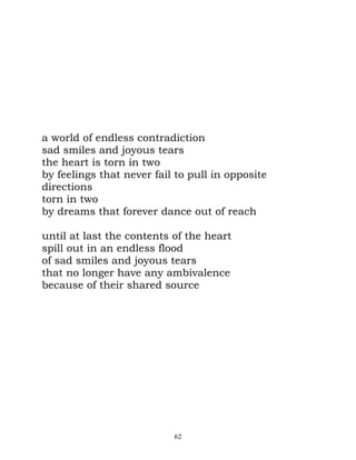 a world of endless contradiction
sad smiles and joyous tears
the heart is torn in two
by feelings that never fail to pull in opposite
directions
torn in two
by dreams that forever dance out of reach

until at last the contents of the heart
spill out in an endless flood
of sad smiles and joyous tears
that no longer have any ambivalence
because of their shared source




                           62
 