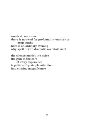 words do not come
there is no need for profound utterances or
     deep truths
here is an ordinary evening
why spoil it with dramatic overstatement

the silence amidst the noise
the gem at the core
    of every experience
is polished by simple attention
into shining magnificence




                          63
 