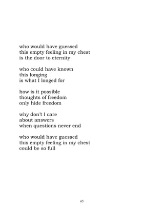 who would have guessed
this empty feeling in my chest
is the door to eternity

who could have known
this longing
is what I longed for

how is it possible
thoughts of freedom
only hide freedom

why don’t I care
about answers
when questions never end

who would have guessed
this empty feeling in my chest
could be so full




                         65
 