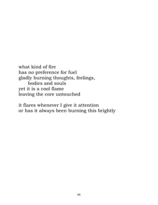 what kind of fire
has no preference for fuel
gladly burning thoughts, feelings,
     bodies and souls
yet it is a cool flame
leaving the core untouched

it flares whenever I give it attention
or has it always been burning this brightly




                          66
 