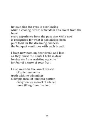 hot sun fills the eyes to overflowing
while a cooling breeze of freedom lifts sweat from the
brow
every experience from the past that visits now
is recognized for what it has always been
pure food for the dreaming oneness
the banquet continues with each breath

I feast now even on heartbreak and loss
as they burst the limits I held so dear
freeing me from resisting appetite
for fear of a taste of sour fruit

I also welcome the sweet dessert
     of quiet moments
truth with no trimmings
a simple meal of limitless portion
     every tender morsel of silence
     more filling than the last




                           68
 