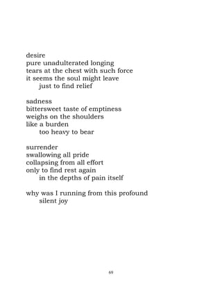 desire
pure unadulterated longing
tears at the chest with such force
it seems the soul might leave
     just to find relief

sadness
bittersweet taste of emptiness
weighs on the shoulders
like a burden
     too heavy to bear

surrender
swallowing all pride
collapsing from all effort
only to find rest again
     in the depths of pain itself

why was I running from this profound
   silent joy




                            69
 