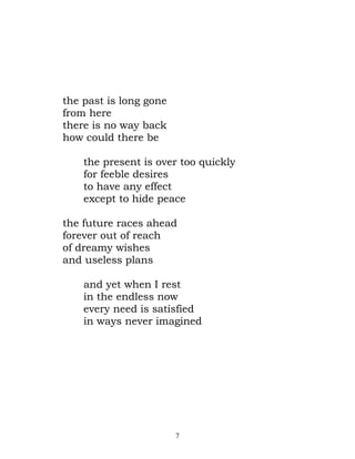 the past is long gone
from here
there is no way back
how could there be

    the present is over too quickly
    for feeble desires
    to have any effect
    except to hide peace

the future races ahead
forever out of reach
of dreamy wishes
and useless plans

    and yet when I rest
    in the endless now
    every need is satisfied
    in ways never imagined




                        7
 