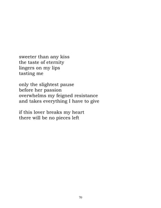 sweeter than any kiss
the taste of eternity
lingers on my lips
tasting me

only the slightest pause
before her passion
overwhelms my feigned resistance
and takes everything I have to give

if this lover breaks my heart
there will be no pieces left




                          70
 