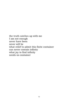 the truth catches up with me
I am not enough
never have been
never will be
what relief to admit this finite container
can never contain infinity
what joy to find infinity
needs no container




                           73
 