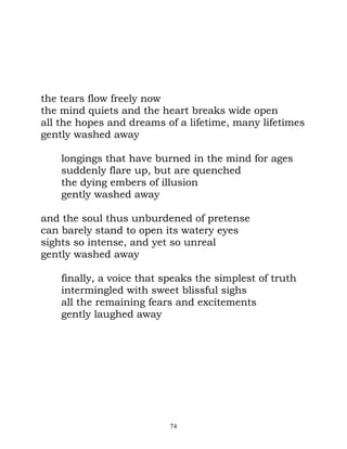the tears flow freely now
the mind quiets and the heart breaks wide open
all the hopes and dreams of a lifetime, many lifetimes
gently washed away

    longings that have burned in the mind for ages
    suddenly flare up, but are quenched
    the dying embers of illusion
    gently washed away

and the soul thus unburdened of pretense
can barely stand to open its watery eyes
sights so intense, and yet so unreal
gently washed away

    finally, a voice that speaks the simplest of truth
    intermingled with sweet blissful sighs
    all the remaining fears and excitements
    gently laughed away




                           74
 