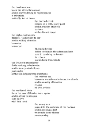 the tired wanderer
loses the strength to go on
and in surrendering to hopelessness
is surprised
to finally feel at home
                        the hurried creek
                        pauses in a cold, stony pool
                        and in sudden stillness
                         arrives
                        at the distant ocean
the frightened warrior
decides, "I am ready to die"
and in willing abandon
becomes
immortal
                         the fitful breeze
                         fades to calm in the afternoon heat
                         and in catching its breath
                         is reborn
                         as undying tradewinds
the troubled philosopher
finds nothing to believe in
and in unexpected silence
just smiles
at the still unanswered questions
                        the restless sea
                        becomes smooth and mirrors the clouds
                        and in ceasing all motion
                        rejoins
                        its own depths
the saddened lover
faces the loss of illusion once again
and in dying to passion
falls in love
with love itself
                        the weary sun
                        sinks into the embrace of the horizon
                        and in resting at last
                        welcomes other shores
                        to a new day

                                 75
 