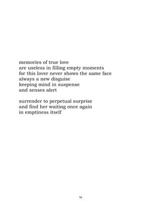 memories of true love
are useless in filling empty moments
for this lover never shows the same face
always a new disguise
keeping mind in suspense
and senses alert

surrender to perpetual surprise
and find her waiting once again
in emptiness itself




                         76
 