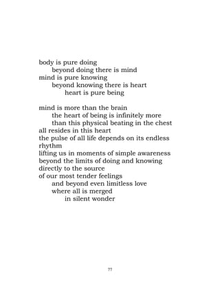 body is pure doing
   beyond doing there is mind
mind is pure knowing
   beyond knowing there is heart
        heart is pure being

mind is more than the brain
      the heart of being is infinitely more
      than this physical beating in the chest
all resides in this heart
the pulse of all life depends on its endless
rhythm
lifting us in moments of simple awareness
beyond the limits of doing and knowing
directly to the source
of our most tender feelings
      and beyond even limitless love
      where all is merged
          in silent wonder




                       77
 