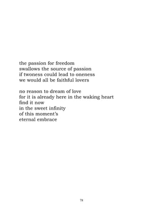 the passion for freedom
swallows the source of passion
if twoness could lead to oneness
we would all be faithful lovers

no reason to dream of love
for it is already here in the waking heart
find it now
in the sweet infinity
of this moment’s
eternal embrace




                          78
 