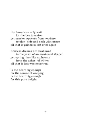 the flower can only wait
     for the bee to arrive
yet passion appears from nowhere
     to play hide and seek with peace
all that is gained is lost once again

timeless dreams are swallowed
     in the yawn of an awakened sleeper
yet spring rises like a phoenix
     from the ashes of winter
all that is lost was never real

is the heart big enough
for the source of weeping
is the heart big enough
for this pure delight




                            79
 