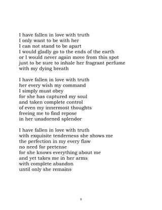 I have fallen in love with truth
I only want to be with her
I can not stand to be apart
I would gladly go to the ends of the earth
or I would never again move from this spot
just to be sure to inhale her fragrant perfume
with my dying breath

I have fallen in love with truth
her every wish my command
I simply must obey
for she has captured my soul
and taken complete control
of even my innermost thoughts
freeing me to find repose
in her unadorned splendor

I have fallen in love with truth
with exquisite tenderness she shows me
the perfection in my every flaw
no need for pretense
for she knows everything about me
and yet takes me in her arms
with complete abandon
until only she remains




                          8
 